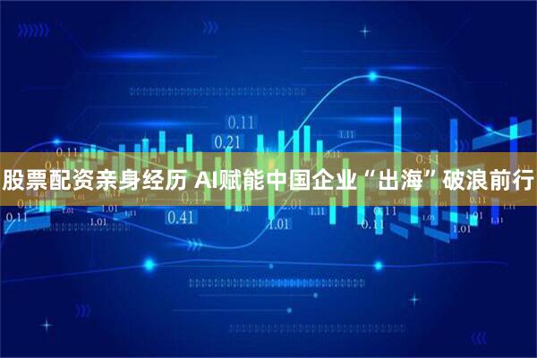 股票配资亲身经历 AI赋能中国企业“出海”破浪前行