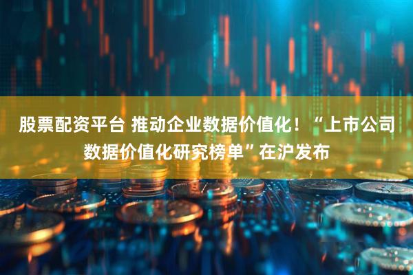 股票配资平台 推动企业数据价值化！“上市公司数据价值化研究榜单”在沪发布