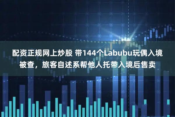 配资正规网上炒股 带144个Labubu玩偶入境被查，旅客自述系帮他人托带入境后售卖