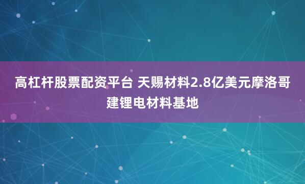 高杠杆股票配资平台 天赐材料2.8亿美元摩洛哥建锂电材料基地