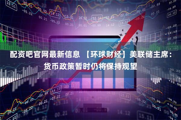 配资吧官网最新信息 【环球财经】美联储主席：货币政策暂时仍将保持观望