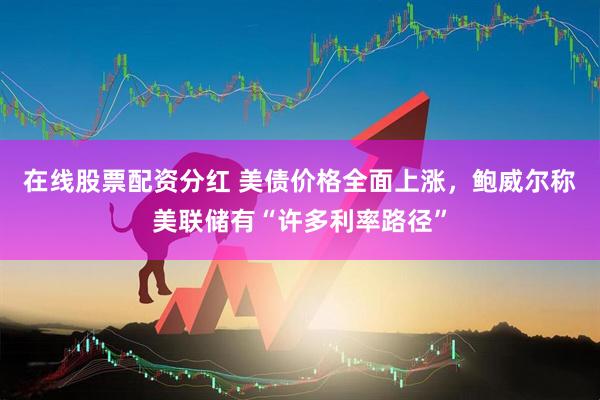 在线股票配资分红 美债价格全面上涨，鲍威尔称美联储有“许多利率路径”