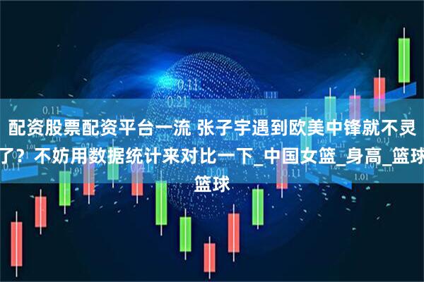 配资股票配资平台一流 张子宇遇到欧美中锋就不灵了？不妨用数据统计来对比一下_中国女篮_身高_篮球