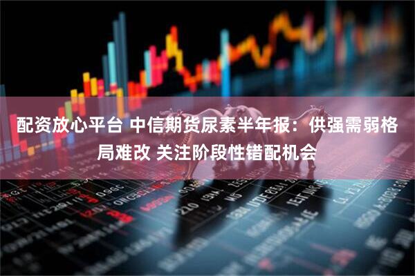 配资放心平台 中信期货尿素半年报：供强需弱格局难改 关注阶段性错配机会