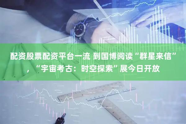 配资股票配资平台一流 到国博阅读“群星来信”，“宇宙考古：时空探索”展今日开放