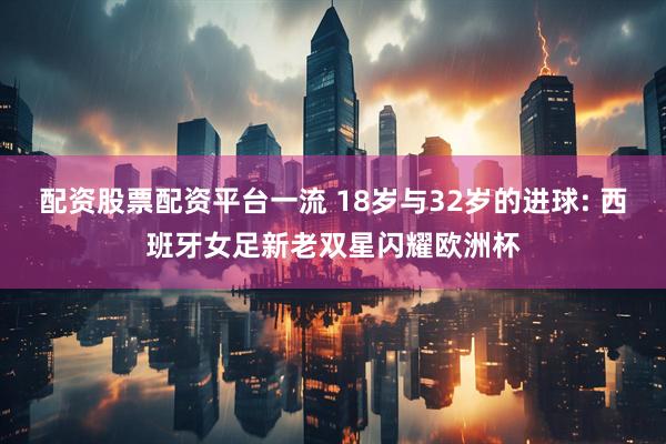 配资股票配资平台一流 18岁与32岁的进球: 西班牙女足新老双星闪耀欧洲杯