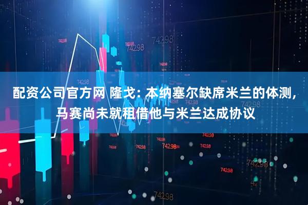 配资公司官方网 隆戈: 本纳塞尔缺席米兰的体测, 马赛尚未就租借他与米兰达成协议