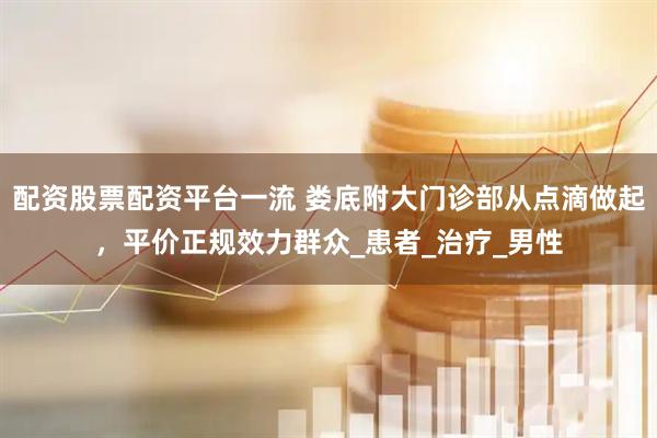 配资股票配资平台一流 娄底附大门诊部从点滴做起，平价正规效力群众_患者_治疗_男性