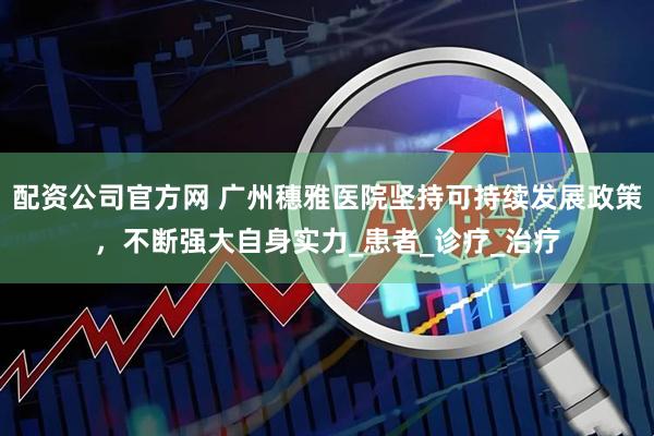配资公司官方网 广州穗雅医院坚持可持续发展政策，不断强大自身实力_患者_诊疗_治疗