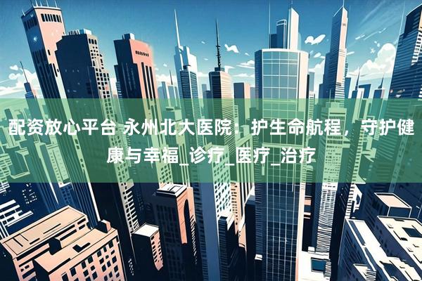 配资放心平台 永州北大医院：护生命航程，守护健康与幸福_诊疗_医疗_治疗