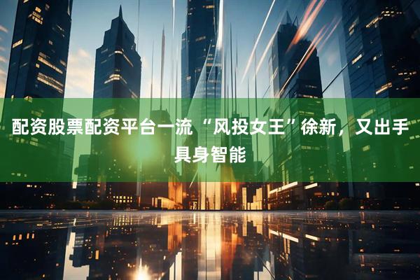 配资股票配资平台一流 “风投女王”徐新，又出手具身智能