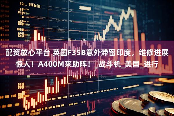 配资放心平台 英国F35B意外滞留印度，维修进展惊人！A400M来助阵！_战斗机_美国_进行