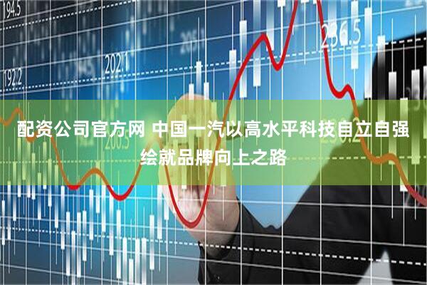 配资公司官方网 中国一汽以高水平科技自立自强绘就品牌向上之路
