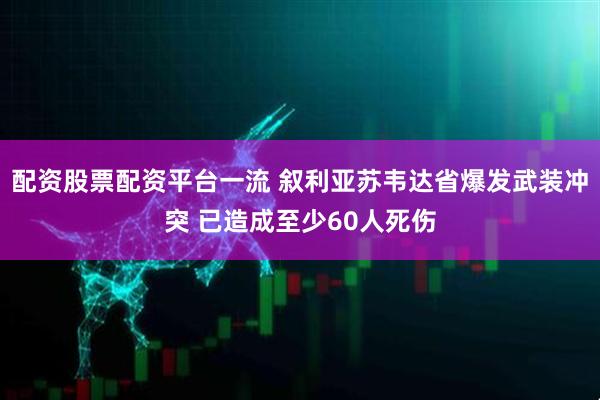 配资股票配资平台一流 叙利亚苏韦达省爆发武装冲突 已造成至少60人死伤