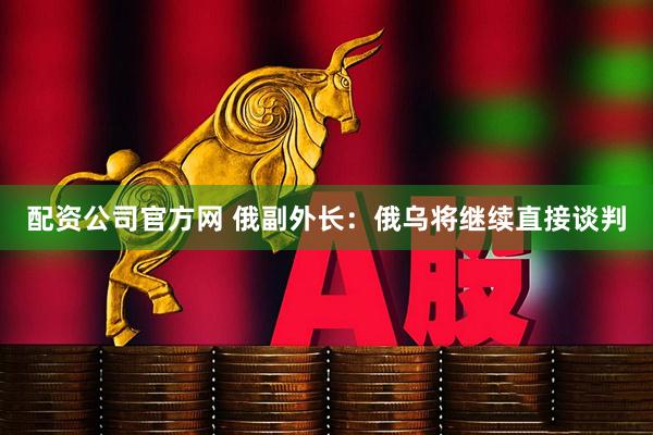 配资公司官方网 俄副外长：俄乌将继续直接谈判
