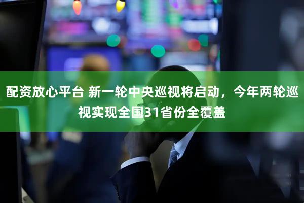配资放心平台 新一轮中央巡视将启动，今年两轮巡视实现全国31省份全覆盖