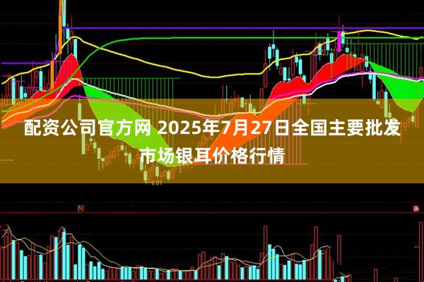 配资公司官方网 2025年7月27日全国主要批发市场银耳价格行情