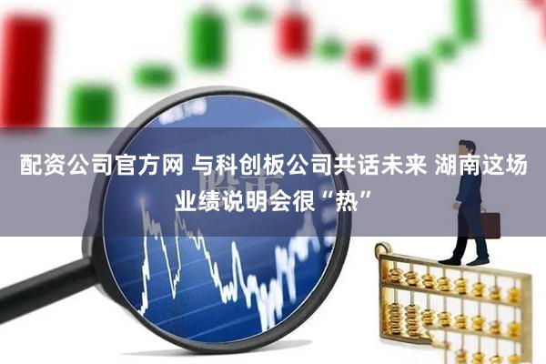 配资公司官方网 与科创板公司共话未来 湖南这场业绩说明会很“热”