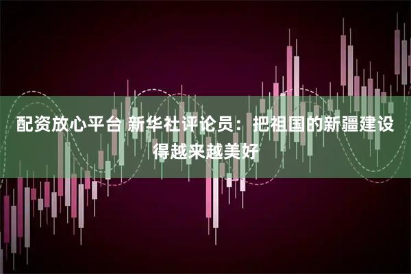 配资放心平台 新华社评论员：把祖国的新疆建设得越来越美好