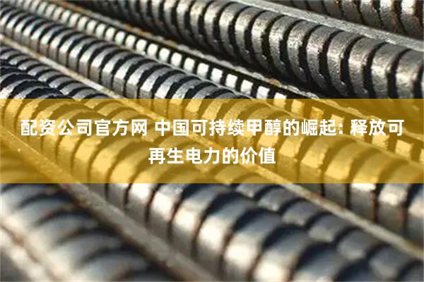 配资公司官方网 中国可持续甲醇的崛起: 释放可再生电力的价值