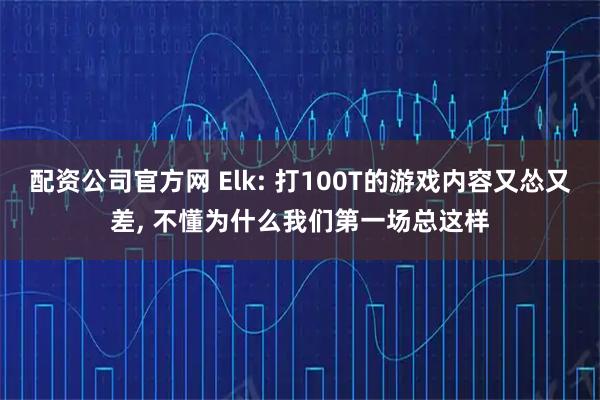 配资公司官方网 Elk: 打100T的游戏内容又怂又差, 不懂为什么我们第一场总这样