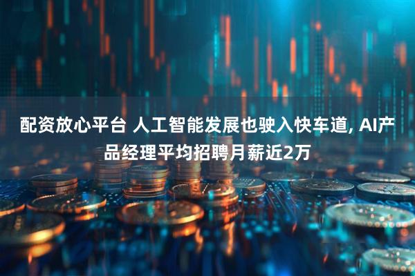 配资放心平台 人工智能发展也驶入快车道, AI产品经理平均招聘月薪近2万