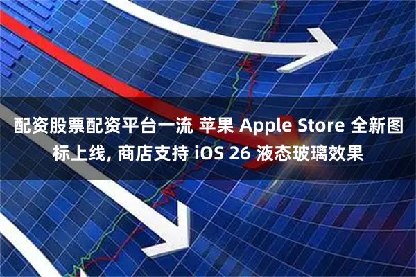 配资股票配资平台一流 苹果 Apple Store 全新图标上线, 商店支持 iOS 26 液态玻璃效果