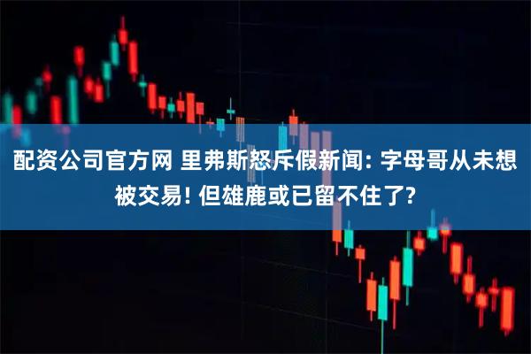 配资公司官方网 里弗斯怒斥假新闻: 字母哥从未想被交易! 但雄鹿或已留不住了?