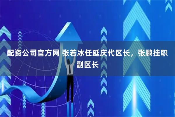 配资公司官方网 张若冰任延庆代区长，张鹏挂职副区长
