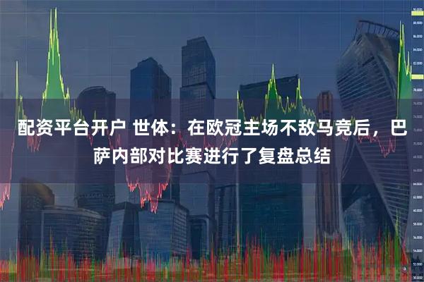 配资平台开户 世体:在欧冠主场不敌马竞后,巴萨内部对比赛进行了复盘总结