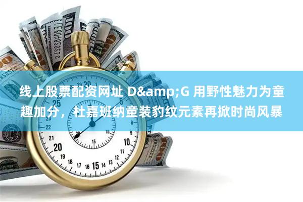 线上股票配资网址 D&G 用野性魅力为童趣加分，杜嘉班纳童装豹纹元素再掀时尚风暴