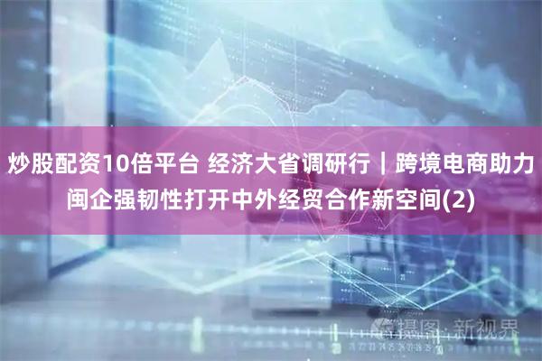炒股配资10倍平台 经济大省调研行｜跨境电商助力闽企强韧性　打开中外经贸合作新空间(2)