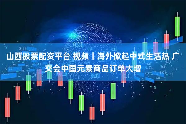山西股票配资平台 视频丨海外掀起中式生活热 广交会中国元素商品订单大增