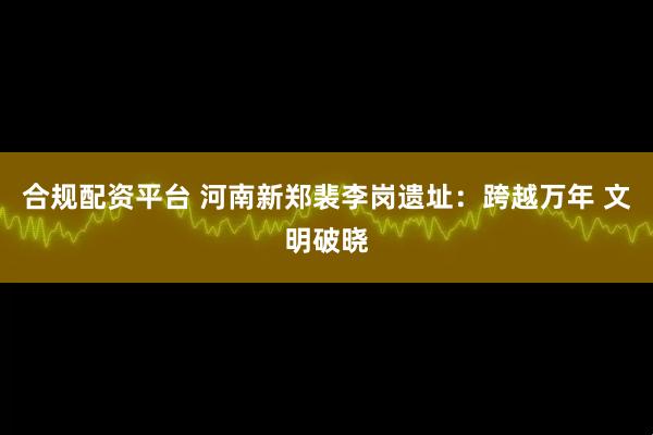 合规配资平台 河南新郑裴李岗遗址：跨越万年 文明破晓