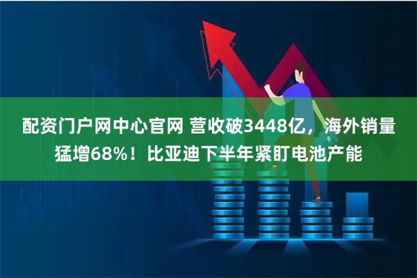配资门户网中心官网 营收破3448亿，海外销量猛增68%！比亚迪下半年紧盯电池产能