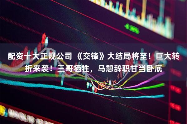 配资十大正规公司 《交锋》大结局将至！巨大转折来袭！三哥牺牲，马憩辞职甘当卧底