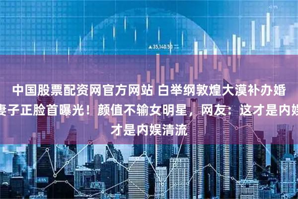 中国股票配资网官方网站 白举纲敦煌大漠补办婚礼，妻子正脸首曝光！颜值不输女明星，网友：这才是内娱清流