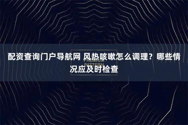 配资查询门户导航网 风热咳嗽怎么调理？哪些情况应及时检查