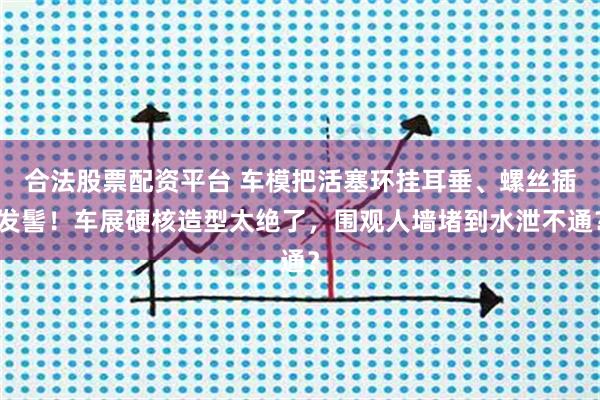 合法股票配资平台 车模把活塞环挂耳垂、螺丝插发髻！车展硬核造型太绝了，围观人墙堵到水泄不通？